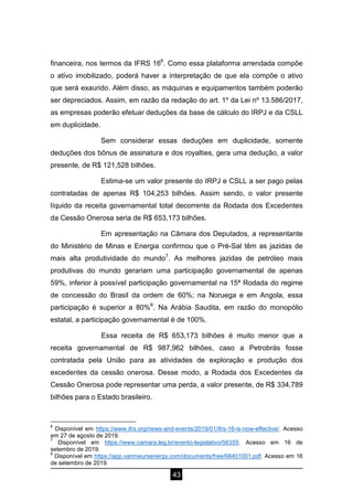 43
financeira, nos termos da IFRS 166
. Como essa plataforma arrendada compõe
o ativo imobilizado, poderá haver a interpretação de que ela compõe o ativo
que será exaurido. Além disso, as máquinas e equipamentos também poderão
ser depreciados. Assim, em razão da redação do art. 1º da Lei nº 13.586/2017,
as empresas poderão efetuar deduções da base de cálculo do IRPJ e da CSLL
em duplicidade.
Sem considerar essas deduções em duplicidade, somente
deduções dos bônus de assinatura e dos royalties, gera uma dedução, a valor
presente, de R$ 121,528 bilhões.
Estima-se um valor presente do IRPJ e CSLL a ser pago pelas
contratadas de apenas R$ 104,253 bilhões. Assim sendo, o valor presente
líquido da receita governamental total decorrente da Rodada dos Excedentes
da Cessão Onerosa seria de R$ 653,173 bilhões.
Em apresentação na Câmara dos Deputados, a representante
do Ministério de Minas e Energia confirmou que o Pré-Sal têm as jazidas de
mais alta produtividade do mundo7
. As melhores jazidas de petróleo mais
produtivas do mundo gerariam uma participação governamental de apenas
59%, inferior à possível participação governamental na 15ª Rodada do regime
de concessão do Brasil da ordem de 60%; na Noruega e em Angola, essa
participação é superior a 80%8
. Na Arábia Saudita, em razão do monopólio
estatal, a participação governamental é de 100%.
Essa receita de R$ 653,173 bilhões é muito menor que a
receita governamental de R$ 987,962 bilhões, caso a Petrobrás fosse
contratada pela União para as atividades de exploração e produção dos
excedentes da cessão onerosa. Desse modo, a Rodada dos Excedentes da
Cessão Onerosa pode representar uma perda, a valor presente, de R$ 334,789
bilhões para o Estado brasileiro.
6
Disponível em https://www.ifrs.org/news-and-events/2019/01/ifrs-16-is-now-effective/. Acesso
em 27 de agosto de 2019.
7
Disponível em https://www.camara.leg.br/evento-legislativo/56355. Acesso em 16 de
setembro de 2019.
8
Disponível em https://app.vanmeursenergy.com/documents/free/68401001.pdf. Acesso em 16
de setembro de 2019.
 