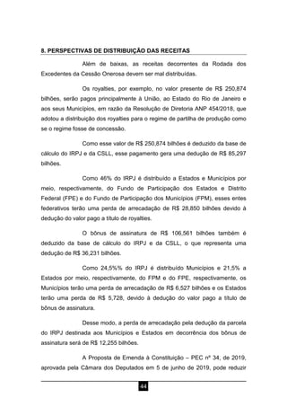 44
8. PERSPECTIVAS DE DISTRIBUIÇÃO DAS RECEITAS
Além de baixas, as receitas decorrentes da Rodada dos
Excedentes da Cessão Onerosa devem ser mal distribuídas.
Os royalties, por exemplo, no valor presente de R$ 250,874
bilhões, serão pagos principalmente à União, ao Estado do Rio de Janeiro e
aos seus Municípios, em razão da Resolução de Diretoria ANP 454/2018, que
adotou a distribuição dos royalties para o regime de partilha de produção como
se o regime fosse de concessão.
Como esse valor de R$ 250,874 bilhões é deduzido da base de
cálculo do IRPJ e da CSLL, esse pagamento gera uma dedução de R$ 85,297
bilhões.
Como 46% do IRPJ é distribuído a Estados e Municípios por
meio, respectivamente, do Fundo de Participação dos Estados e Distrito
Federal (FPE) e do Fundo de Participação dos Municípios (FPM), esses entes
federativos terão uma perda de arrecadação de R$ 28,850 bilhões devido à
dedução do valor pago a título de royalties.
O bônus de assinatura de R$ 106,561 bilhões também é
deduzido da base de cálculo do IRPJ e da CSLL, o que representa uma
dedução de R$ 36,231 bilhões.
Como 24,5%% do IRPJ é distribuído Municípios e 21,5% a
Estados por meio, respectivamente, do FPM e do FPE, respectivamente, os
Municípios terão uma perda de arrecadação de R$ 6,527 bilhões e os Estados
terão uma perda de R$ 5,728, devido à dedução do valor pago a título de
bônus de assinatura.
Desse modo, a perda de arrecadação pela dedução da parcela
do IRPJ destinada aos Municípios e Estados em decorrência dos bônus de
assinatura será de R$ 12,255 bilhões.
A Proposta de Emenda à Constituição – PEC nº 34, de 2019,
aprovada pela Câmara dos Deputados em 5 de junho de 2019, pode reduzir
 