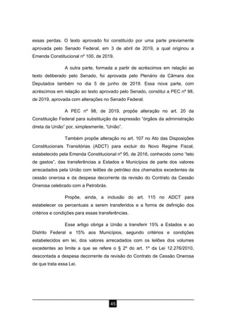 45
essas perdas. O texto aprovado foi constituído por uma parte previamente
aprovada pelo Senado Federal, em 3 de abril de 2019, a qual originou a
Emenda Constitucional nº 100, de 2019.
A outra parte, formada a partir de acréscimos em relação ao
texto deliberado pelo Senado, foi aprovada pelo Plenário da Câmara dos
Deputados também no dia 5 de junho de 2019. Essa nova parte, com
acréscimos em relação ao texto aprovado pelo Senado, constitui a PEC nº 98,
de 2019, aprovada com alterações no Senado Federal.
A PEC nº 98, de 2019, propõe alteração no art. 20 da
Constituição Federal para substituição da expressão “órgãos da administração
direta da União” por, simplesmente, “União”.
Também propõe alteração no art. 107 no Ato das Disposições
Constitucionais Transitórias (ADCT) para excluir do Novo Regime Fiscal,
estabelecido pela Emenda Constitucional nº 95, de 2016, conhecido como “teto
de gastos”, das transferências a Estados e Municípios de parte dos valores
arrecadados pela União com leilões de petróleo dos chamados excedentes da
cessão onerosa e da despesa decorrente da revisão do Contrato da Cessão
Onerosa celebrado com a Petrobrás.
Propõe, ainda, a inclusão do art. 115 no ADCT para
estabelecer os percentuais a serem transferidos e a forma de definição dos
critérios e condições para essas transferências.
Esse artigo obriga a União a transferir 15% a Estados e ao
Distrito Federal e 15% aos Municípios, segundo critérios e condições
estabelecidos em lei, dos valores arrecadados com os leilões dos volumes
excedentes ao limite a que se refere o § 2º do art. 1º da Lei 12.276/2010,
descontada a despesa decorrente da revisão do Contrato de Cessão Onerosa
de que trata essa Lei.
 