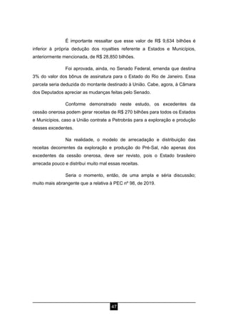 47
É importante ressaltar que esse valor de R$ 9,634 bilhões é
inferior à própria dedução dos royalties referente a Estados e Municípios,
anteriormente mencionada, de R$ 28,850 bilhões.
Foi aprovada, ainda, no Senado Federal, emenda que destina
3% do valor dos bônus de assinatura para o Estado do Rio de Janeiro. Essa
parcela seria deduzida do montante destinado à União. Cabe, agora, à Câmara
dos Deputados apreciar as mudanças feitas pelo Senado.
Conforme demonstrado neste estudo, os excedentes da
cessão onerosa podem gerar receitas de R$ 270 bilhões para todos os Estados
e Municípios, caso a União contrate a Petrobrás para a exploração e produção
desses excedentes.
Na realidade, o modelo de arrecadação e distribuição das
receitas decorrentes da exploração e produção do Pré-Sal, não apenas dos
excedentes da cessão onerosa, deve ser revisto, pois o Estado brasileiro
arrecada pouco e distribui muito mal essas receitas.
Seria o momento, então, de uma ampla e séria discussão;
muito mais abrangente que a relativa à PEC nº 98, de 2019.
 