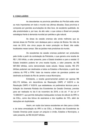 48
9. CONCLUSÕES
As descobertas na província petrolífera do Pré-Sal estão entre
as mais importantes em todo o mundo nas últimas décadas. Essa província é
composta por grandes acumulações de óleo leve, de excelente qualidade, de
alta produtividade e, por isso, de alto valor, o que coloca o Brasil em posição
estratégica frente à demanda mundial por petróleo e gás natural.
As áreas da cessão onerosa são ainda melhores que as
demais áreas do Pré-Sal, com destaque para o campo de Búzios. No mês de
maio de 2019, dos cinco poços de maior produção no Brasil, três estão
localizados nesse campo. São as jazidas mais produtivas do mundo.
Os excedentes da cessão onerosa poderiam ser produzidos
pela União a partir da contratação da Petrobrás, o que geraria uma receita de
R$ 1,106 trilhão, a valor presente, para o Estado brasileiro e para a estatal. O
Estado brasileiro poderia ter uma receita líquida, a valor presente, de R$
987,962 bilhões, como demonstrado neste estudo. Dessa receita, R$ 270
bilhões poderiam ser destinados a todos os Estados e Municípios, a partir dos
critérios do FPE e FPM. Valor da mesma ordem de grandeza poderia ser
destinado ao Estado do Rio de Janeiro e seus Municípios.
Entretanto, a receita governamental poderá ser apenas R$
653,173 bilhões, em decorrência da Resolução CNPE nº 6/2019 e da
Resolução CNPE nº 8/2019, que estabeleceu os parâmetros técnicos para a
licitação da chamada Rodada dos Excedentes da Cessão Onerosa, prevista
para ser realizada no dia 6 de novembro de 2019, e do art. 1º da Lei nº
13.586/2017, que permite deduções inadequadas na base de cálculo do IRPJ e
da CSLL, como dos bônus de assinatura e dos royalties de 15%, além de
deduções em duplicidade.
Assim, em razão dos baixos excedentes em óleo para a União
e da baixa arrecadação do IRPJ e da CSLL, a Rodada dos Excedentes da
Cessão Onerosa pode causar um prejuízo à União, Estados e Municípios, a
valor presente, de R$ 343,647 bilhões.
 