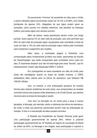 49
Os percentuais “mínimos” de excedente em óleo para a União
a serem ofertados pelos concorrentes variam de 18,15% a 27,88%, com média
ponderada de apenas 24%. Alegações de que ágios podem gerar as
correções, como ocorreu em rodadas anteriores, não atendem ao interesse
público, pois esses ágios nem sempre ocorrem.
Além de baixos, esses percentuais devem incidir, por longo
período, sobre apenas 5% do valor total da produção, pois será permitido que
80% do valor total da produção sejam recuperados pela contratada a título de
custo em óleo e 15% do valor total da produção sejam retidos pela contratada
para compensar o pagamento dos royalties.
Além disso, a contratada pagará à Petrobrás uma
compensação pelos investimentos já feitos nas áreas, decorrentes do Acordo
de Coparticipação, que serão recuperados pela contratada como custo em
óleo. É importante destacar que não há base legal para esse “Acordo”, que foi
arbitrariamente “criado” pela Resolução CNPE nº 2/2019.
Em contrapartida ao baixo excedente em óleo da União para
áreas tão estratégicas quanto as áreas da cessão onerosa, o CNPE
estabeleceu altos valores para os bônus de assinatura, que totalizam R$
106,561 bilhões.
Isso, no entanto, é uma antecipação grosseira de receitas
futuras para resolver problemas de curto prazo, que comprometem as receitas
correntes futuras dos próprios entes federativos e do Fundo Social, que destina
recursos para as áreas de educação e saúde.
Com foco na formação de um fundo para a atual e futuras
gerações, a Noruega, por exemplo, aboliu a cobrança dos bônus de assinatura,
de modo a evitar que governos oportunistas lancem mão da antecipação de
receitas. O foco é a manutenção de altas receitas correntes.
A Rodada dos Excedentes da Cessão Onerosa pode gerar
uma participação governamental de apenas 59%, inferior à possível
participação governamental da 15ª Rodada do regime de concessão do Brasil
da ordem de 60%; na Noruega e em Angola, essa participação é superior a
 