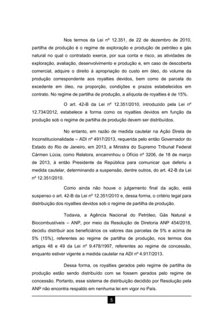 5
Nos termos da Lei nº 12.351, de 22 de dezembro de 2010,
partilha de produção é o regime de exploração e produção de petróleo e gás
natural no qual o contratado exerce, por sua conta e risco, as atividades de
exploração, avaliação, desenvolvimento e produção e, em caso de descoberta
comercial, adquire o direito à apropriação do custo em óleo, do volume da
produção correspondente aos royalties devidos, bem como de parcela do
excedente em óleo, na proporção, condições e prazos estabelecidos em
contrato. No regime de partilha de produção, a alíquota de royalties é de 15%.
O art. 42-B da Lei nº 12.351/2010, introduzido pela Lei nº
12.734/2012, estabelece a forma como os royalties devidos em função da
produção sob o regime de partilha de produção devem ser distribuídos.
No entanto, em razão de medida cautelar na Ação Direta de
Inconstitucionalidade – ADI nº 4917/2013, requerida pelo então Governador do
Estado do Rio de Janeiro, em 2013, a Ministra do Supremo Tribunal Federal
Cármen Lúcia, como Relatora, encaminhou o Ofício nº 3206, de 18 de março
de 2013, à então Presidente da República para comunicar que deferiu a
medida cautelar, determinando a suspensão, dentre outros, do art. 42-B da Lei
nº 12.351/2010.
Como ainda não houve o julgamento final da ação, está
suspenso o art. 42-B da Lei nº 12.351/2010 e, dessa forma, o critério legal para
distribuição dos royalties devidos sob o regime de partilha de produção.
Todavia, a Agência Nacional do Petróleo, Gás Natural e
Biocombustíveis – ANP, por meio da Resolução de Diretoria ANP 454/2018,
decidiu distribuir aos beneficiários os valores das parcelas de 5% e acima de
5% (15%), referentes ao regime de partilha de produção, nos termos dos
artigos 48 e 49 da Lei nº 9.478/1997, referentes ao regime de concessão,
enquanto estiver vigente a medida cautelar na ADI nº 4.917/2013.
Dessa forma, os royalties gerados pelo regime de partilha de
produção estão sendo distribuído com se fossem gerados pelo regime de
concessão. Portanto, esse sistema de distribuição decidido por Resolução pela
ANP não encontra respaldo em nenhuma lei em vigor no País.
 
