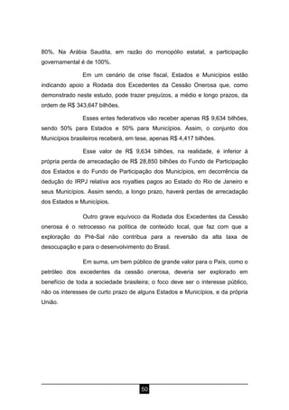 50
80%. Na Arábia Saudita, em razão do monopólio estatal, a participação
governamental é de 100%.
Em um cenário de crise fiscal, Estados e Municípios estão
indicando apoio a Rodada dos Excedentes da Cessão Onerosa que, como
demonstrado neste estudo, pode trazer prejuízos, a médio e longo prazos, da
ordem de R$ 343,647 bilhões.
Esses entes federativos vão receber apenas R$ 9,634 bilhões,
sendo 50% para Estados e 50% para Municípios. Assim, o conjunto dos
Municípios brasileiros receberá, em tese, apenas R$ 4,417 bilhões.
Esse valor de R$ 9,634 bilhões, na realidade, é inferior à
própria perda de arrecadação de R$ 28,850 bilhões do Fundo de Participação
dos Estados e do Fundo de Participação dos Municípios, em decorrência da
dedução do IRPJ relativa aos royalties pagos ao Estado do Rio de Janeiro e
seus Municípios. Assim sendo, a longo prazo, haverá perdas de arrecadação
dos Estados e Municípios.
Outro grave equívoco da Rodada dos Excedentes da Cessão
onerosa é o retrocesso na política de conteúdo local, que faz com que a
exploração do Pré-Sal não contribua para a reversão da alta taxa de
desocupação e para o desenvolvimento do Brasil.
Em suma, um bem público de grande valor para o País, como o
petróleo dos excedentes da cessão onerosa, deveria ser explorado em
benefício de toda a sociedade brasileira; o foco deve ser o interesse público,
não os interesses de curto prazo de alguns Estados e Municípios, e da própria
União.
 
