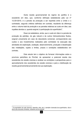 6
Outra receita governamental do regime de partilha é o
excedente em óleo, que, conforme definição estabelecida pela Lei nº
12.351/2010, é a parcela da produção a ser repartida entre a União e o
contratado, segundo critérios definidos em contrato, resultante da diferença
entre o volume total da produção e as parcelas relativas ao custo em óleo, aos
royalties devidos e, quando exigível, à participação do superficiário1
.
Essa Lei estabelece, ainda, que o custo em óleo é a parcela da
produção de petróleo, de gás natural e de outros hidrocarbonetos fluidos,
exigível unicamente em caso de descoberta comercial, correspondente aos
custos e aos investimentos realizados pelo contratado na execução das
atividades de exploração, avaliação, desenvolvimento, produção e desativação
das instalações, sujeita a limites, prazos e condições estabelecidos em
contrato.
Este estudo tem o objetivo de fornecer informações sobre a
província petrolífera do Pré-Sal, de apresentar a potencial receita dos
excedentes da cessão onerosa e analisar as condições e perspectivas para o
aproveitamento dos excedentes da cessão onerosa e para a distribuição da
receita governamental proveniente da sua exploração.
1
O proprietário do solo (terreno, fazenda, sítio, etc.), também chamado de superficiário, não é
dono dos recursos minerais, inclusive os do subsolo.
Entorno
Peroba
 