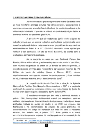7
2. PROVÍNCIA PETROLÍFERA DO PRÉ-SAL
As descobertas na província petrolífera do Pré-Sal estão entre
as mais importantes em todo o mundo nas últimas décadas. Essa província é
composta por grandes acumulações de óleo leve, de excelente qualidade e de
altíssima produtividade, o que coloca o Brasil em posição estratégica frente à
demanda mundial por petróleo e gás natural.
A área do Pré-Sal foi estabelecida como sendo a região do
subsolo formada por um prisma vertical de profundidade indeterminada, com
superfície poligonal definida pelas coordenadas geográficas de seus vértices
estabelecidas em Anexo à Lei nº 12.351/2010, bem como outras regiões que
venham a ser delimitadas em ato do Poder Executivo, de acordo com a
evolução do conhecimento geológico.
Até o momento, as áreas de Lula, Sapinhoá, Parque das
Baleias, Búzios e Libra são os grandes destaques da nova província petrolífera,
com volumes recuperáveis da ordem de 35 bilhões de barris de petróleo. A
descoberta dessa província pode representar a agregação de reservas de 176
bilhões de barris de petróleo (Jones e Chaves, 2015), volume
significativamente maior que as reservas nacionais provadas (1P) de petróleo
de 13,238 bilhões de barris, em 31 de dezembro de 20162
.
A competência técnica da Petrobrás, a atuação da Agência
Nacional do Petróleo, Gás Natural e Biocombustíveis – ANP e a exigência
contratual do programa exploratório mínimo nos vários blocos da Bacia de
Santos foram decisivas para a descoberta do Pré-Sal em 2006.
É importante destacar que, em 1992, a Petrobrás recebeu o
prêmio OTC Distinguished Achievement Award por conquistas técnicas
notáveis relacionadas ao desenvolvimento de sistemas de produção em águas
profundas relativas ao campo de Marlim e, em 2001, por avanços nas
tecnologias e na economicidade de projetos de águas profundas, no
desenvolvimento do campo de Roncador. Em maio de 2015, a Petrobrás
recebeu pela terceira vez o prêmio OTC. Esse prêmio é o maior
reconhecimento que uma empresa de petróleo pode receber na condição de
2
Disponível em http://www.anp.gov.br/wwwanp/dados-estatisticos/reservas-nacionais-de-
petroleo-e-gas-natural. Acesso em 12 de março de 2019.
 