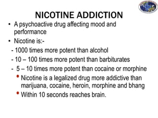 NICOTINE ADDICTION
• A psychoactive drug affecting mood and
performance
• Nicotine is:-
- 1000 times more potent than alcohol
- 10 – 100 times more potent than barbiturates
- 5 – 10 times more potent than cocaine or morphine
•Nicotine is a legalized drug more addictive than
marijuana, cocaine, heroin, morphine and bhang
•Within 10 seconds reaches brain.
 