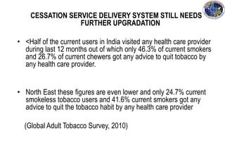 CESSATION SERVICE DELIVERY SYSTEM STILL NEEDS
FURTHER UPGRADATION
• <Half of the current users in India visited any health care provider
during last 12 months out of which only 46.3% of current smokers
and 26.7% of current chewers got any advice to quit tobacco by
any health care provider.
• North East these figures are even lower and only 24.7% current
smokeless tobacco users and 41.6% current smokers got any
advice to quit the tobacco habit by any health care provider
(Global Adult Tobacco Survey, 2010)
 