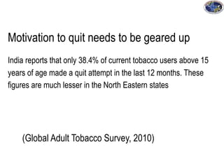 Motivation to quit needs to be geared up
India reports that only 38.4% of current tobacco users above 15
years of age made a quit attempt in the last 12 months. These
figures are much lesser in the North Eastern states
(Global Adult Tobacco Survey, 2010)
 