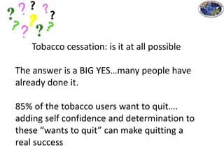 Tobacco cessation: is it at all possible
The answer is a BIG YES…many people have
already done it.
85% of the tobacco users want to quit….
adding self confidence and determination to
these “wants to quit” can make quitting a
real success
 