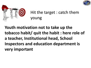 Hit the target : catch them
young
Youth motivation not to take up the
tobacco habit/ quit the habit : here role of
a teacher, Institutional head, School
Inspectors and education department is
very important
 