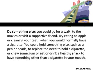 Do something else: you could go for a walk, to the
movies or visit a supportive friend. Try eating an apple
or cleaning your teeth when you would normally have
a cigarette. You could hold something else, such as a
pen or beads, to replace the need to hold a cigarette,
or chew some gum or eat or drink a healthy snack to
have something other than a cigarette in your mouth.
DR.SRABANA
 