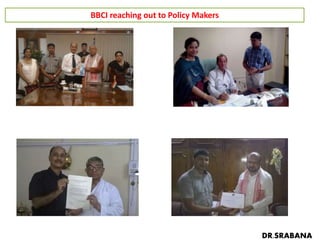 BBCI reaching out to Policy Makers
Governor of Assam & Nagaland Shri P B Acharya
on 20.06.15
Health Minister of Assam Dr Nazrul Islam
on 23.06.15
Education Minister Sri Sarat Barkatoky
on 24.06.15
Former Chief Minister of Assam Sri P K Mahanta
on 16.06.2015
DR.SRABANA
 