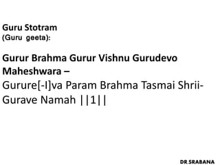 Guru Stotram
(Guru geeta):
Gurur Brahma Gurur Vishnu Gurudevo
Maheshwara –
Gurure[-I]va Param Brahma Tasmai Shrii-
Gurave Namah ||1||
DR.SRABANA
 