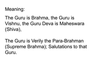 Meaning:
The Guru is Brahma, the Guru is
Vishnu, the Guru Deva is Maheswara
(Shiva),
The Guru is Verily the Para-Brahman
(Supreme Brahma); Salutations to that
Guru.
 