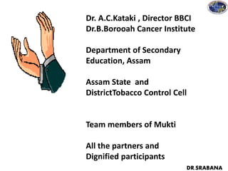 Dr. A.C.Kataki , Director BBCI
Dr.B.Borooah Cancer Institute
Department of Secondary
Education, Assam
Assam State and
DistrictTobacco Control Cell
Team members of Mukti
All the partners and
Dignified participants
DR.SRABANA
 