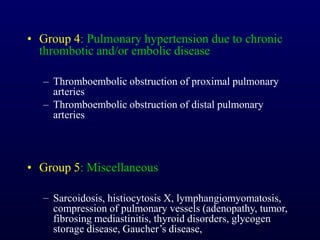 • Group 4: Pulmonary hypertension due to chronic
thrombotic and/or embolic disease
– Thromboembolic obstruction of proximal pulmonary
arteries
– Thromboembolic obstruction of distal pulmonary
arteries
• Group 5: Miscellaneous
– Sarcoidosis, histiocytosis X, lymphangiomyomatosis,
compression of pulmonary vessels (adenopathy, tumor,
fibrosing mediastinitis, thyroid disorders, glycogen
storage disease, Gaucher’s disease,
 
