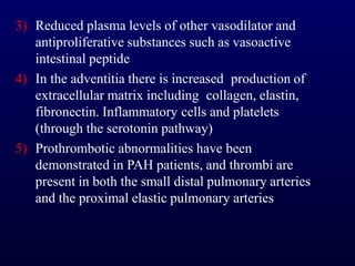 3) Reduced plasma levels of other vasodilator and
antiproliferative substances such as vasoactive
intestinal peptide
4) In the adventitia there is increased production of
extracellular matrix including collagen, elastin,
fibronectin. Inflammatory cells and platelets
(through the serotonin pathway)
5) Prothrombotic abnormalities have been
demonstrated in PAH patients, and thrombi are
present in both the small distal pulmonary arteries
and the proximal elastic pulmonary arteries
 