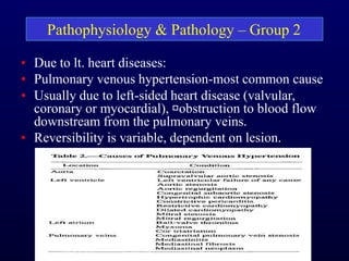 • Due to lt. heart diseases:
• Pulmonary venous hypertension-most common cause
• Usually due to left-sided heart disease (valvular,
coronary or myocardial), obstruction to blood flow
downstream from the pulmonary veins.
• Reversibility is variable, dependent on lesion.
Pathophysiology & Pathology – Group 2
 