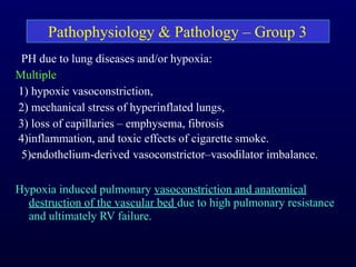 , PH due to lung diseases and/or hypoxia:
Multiple
1) hypoxic vasoconstriction,
2) mechanical stress of hyperinflated lungs,
3) loss of capillaries – emphysema, fibrosis
4)inflammation, and toxic effects of cigarette smoke.
5)endothelium-derived vasoconstrictor–vasodilator imbalance.
Hypoxia induced pulmonary vasoconstriction and anatomical
destruction of the vascular bed due to high pulmonary resistance
and ultimately RV failure.
Pathophysiology & Pathology – Group 3
 