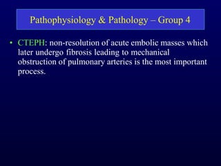 • CTEPH: non-resolution of acute embolic masses which
later undergo fibrosis leading to mechanical
obstruction of pulmonary arteries is the most important
process.
Pathophysiology & Pathology – Group 4
 