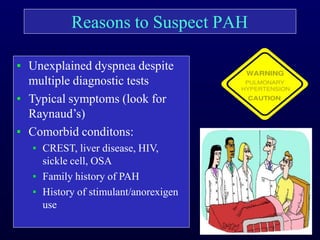 Reasons to Suspect PAH
▪ Unexplained dyspnea despite
multiple diagnostic tests
▪ Typical symptoms (look for
Raynaud’s)
▪ Comorbid conditons:
▪ CREST, liver disease, HIV,
sickle cell, OSA
▪ Family history of PAH
▪ History of stimulant/anorexigen
use
 