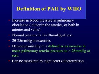 Definition of PAH by WHO
• Increase in blood pressure in pulmonary
circulation ( either in the arteries, or both in
arteries and veins)
• Normal pressure is 14-18mmHg at rest.
• 20-25mmHg on exercise.
• Hemodynamically it is defined as an increase in
mean pulmonary arterial pressure to >-25mmHg at
rest.
• Can be measured by right heart catheterization.
 