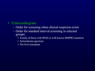 • Echocardiogram
– Order for screening when clinical suspicion exists
– Order for standard interval screening in selected
groups:
• Family of those with IPAH or with known BMPR2 mutation
• Scleroderma spectrum
• Pre-liver transplant
 