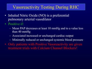 Vasoreactivity Testing During RHC
• Inhaled Nitric Oxide (NO) is a preferential
pulmonary arterial vasodilator
• Positive if:
– Mean PAP decreases at least 10 mmHg and to a value less
than 40 mmHg
– Associated increased or unchanged cardiac output
– Minimally reduced or unchanged systemic blood pressure
• Only patients with Positive Vasoreactivity are given
treatment trials with Calcium Channel Blockers!
 