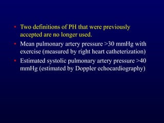 ▪ Two definitions of PH that were previously
accepted are no longer used.
▪ Mean pulmonary artery pressure >30 mmHg with
exercise (measured by right heart catheterization)
▪ Estimated systolic pulmonary artery pressure >40
mmHg (estimated by Doppler echocardiography)
 