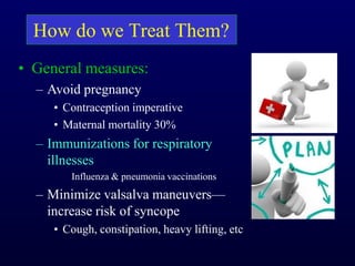 How do we Treat Them?
• General measures:
– Avoid pregnancy
• Contraception imperative
• Maternal mortality 30%
– Immunizations for respiratory
illnesses
Influenza & pneumonia vaccinations
– Minimize valsalva maneuvers—
increase risk of syncope
• Cough, constipation, heavy lifting, etc
 