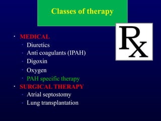 Classes of therapy
• MEDICAL
•
•
•
•
•
Diuretics
Anti coagulants (IPAH)
Digoxin
Oxygen
PAH specific therapy
• SURGICAL THERAPY
•
•
Atrial septostomy
Lung transplantation
 