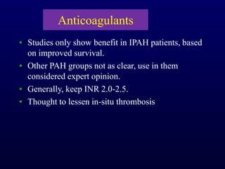 Anticoagulants
• Studies only show benefit in IPAH patients, based
on improved survival.
• Other PAH groups not as clear, use in them
considered expert opinion.
• Generally, keep INR 2.0-2.5.
• Thought to lessen in-situ thrombosis
 