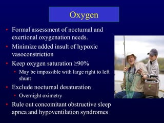 Oxygen
• Formal assessment of nocturnal and
exertional oxygenation needs.
• Minimize added insult of hypoxic
vasoconstriction
• Keep oxygen saturation ≥90%
• May be impossible with large right to left
shunt
• Exclude nocturnal desaturation
• Overnight oximetry
• Rule out concomitant obstructive sleep
apnea and hypoventilation syndromes
 