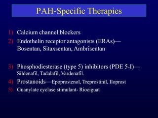 PAH-Specific Therapies
1) Calcium channel blockers
2) Endothelin receptor antagonists (ERAs)—
Bosentan, Sitaxsentan, Ambrisentan
3) Phosphodiesterase (type 5) inhibitors (PDE 5-I)—
Sildenafil, Tadalafil, Vardenafil.
4) Prostanoids—Epoprostenol, Treprostinil, Iloprost
5) Guanylate cyclase stimulant- Riociguat
 