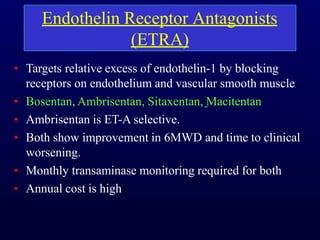Endothelin Receptor Antagonists
(ETRA)
• Targets relative excess of endothelin-1 by blocking
receptors on endothelium and vascular smooth muscle
• Bosentan, Ambrisentan, Sitaxentan, Macitentan
• Ambrisentan is ET-A selective.
• Both show improvement in 6MWD and time to clinical
worsening.
• Monthly transaminase monitoring required for both
• Annual cost is high
 