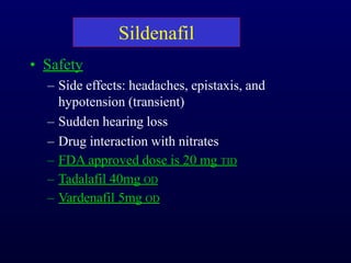 Sildenafil
• Safety
– Side effects: headaches, epistaxis, and
hypotension (transient)
– Sudden hearing loss
– Drug interaction with nitrates
– FDA approved dose is 20 mg TID
– Tadalafil 40mg OD
– Vardenafil 5mg OD
 