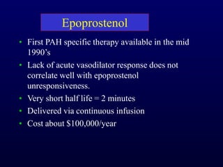 Epoprostenol
• First PAH specific therapy available in the mid
1990’s
• Lack of acute vasodilator response does not
correlate well with epoprostenol
unresponsiveness.
• Very short half life = 2 minutes
• Delivered via continuous infusion
• Cost about $100,000/year
 