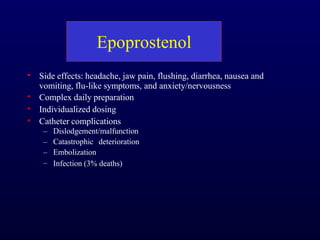 Epoprostenol
•
•
•
•
Side effects: headache, jaw pain, flushing, diarrhea, nausea and
vomiting, flu-like symptoms, and anxiety/nervousness
Complex daily preparation
Individualized dosing
Catheter complications
–
–
–
–
Dislodgement/malfunction
Catastrophic deterioration
Embolization
Infection (3% deaths)
 