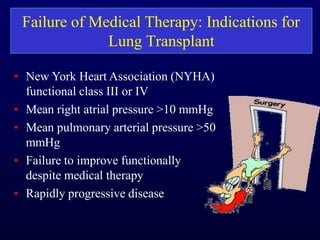 Failure of Medical Therapy: Indications for
Lung Transplant
• New York Heart Association (NYHA)
functional class III or IV
• Mean right atrial pressure >10 mmHg
• Mean pulmonary arterial pressure >50
mmHg
• Failure to improve functionally
despite medical therapy
• Rapidly progressive disease
 