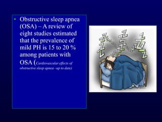 ▪ Obstructive sleep apnea
(OSA) – A review of
eight studies estimated
that the prevalence of
mild PH is 15 to 20 %
among patients with
OSA (Cardiovascular effects of
obstructive sleep apnea –up to date)
 
