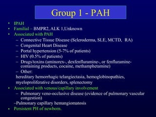 Group 1 - PAH
•
•
•
•
•
IPAH
Familial – BMPR2, ALK 1,Unknown
Associated with PAH
– Connective Tissue Disease (Scleroderma, SLE, MCTD, RA)
– Congenital Heart Disease
– Portal hypertension (5-7% of patients)
– HIV (0.5% of patients)
– Drugs/toxins (aminorex-, dexfenfluramine-, or fenfluramine-
containing products, cocaine, methamphetamine)
– Other:
hereditary hemorrhagic telangiectasia, hemoglobinopathies,
myeloproliferative disorders, splenectomy
Associated with venous/capillary involvement
– Pulmonary veno-occlusive disease (evidence of pulmonary vascular
congestion)
–Pulmonary capillary hemangiomatosis
Persistent PH of newborn.
 