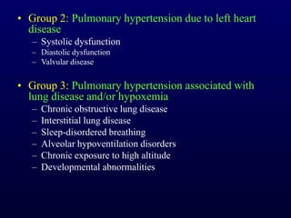 • Group 2: Pulmonary hypertension due to left heart
disease
– Systolic dysfunction
– Diastolic dysfunction
– Valvular disease
• Group 3: Pulmonary hypertension associated with
lung disease and/or hypoxemia
– Chronic obstructive lung disease
– Interstitial lung disease
– Sleep-disordered breathing
– Alveolar hypoventilation disorders
– Chronic exposure to high altitude
– Developmental abnormalities
 
