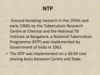 NTP
• Ground-breaking research in the 1950s and
early 1960s by the Tuberculosis Research
Centre at Chennai and the National TB
Institute at Bangalore, a National Tuberculosis
Programme (NTP) was implemented by
Government of India in 1962.
• The NTP was implemented on a 50:50 cost
sharing basis between Centre and State.
 