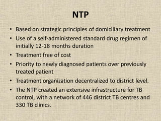 NTP
• Based on strategic principles of domiciliary treatment
• Use of a self-administered standard drug regimen of
initially 12-18 months duration
• Treatment free of cost
• Priority to newly diagnosed patients over previously
treated patient
• Treatment organization decentralized to district level.
• The NTP created an extensive infrastructure for TB
control, with a network of 446 district TB centres and
330 TB clinics.
 