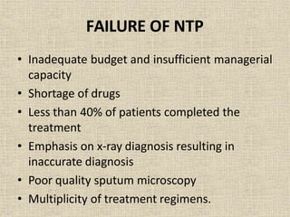 FAILURE OF NTP
• Inadequate budget and insufficient managerial
capacity
• Shortage of drugs
• Less than 40% of patients completed the
treatment
• Emphasis on x-ray diagnosis resulting in
inaccurate diagnosis
• Poor quality sputum microscopy
• Multiplicity of treatment regimens.
 