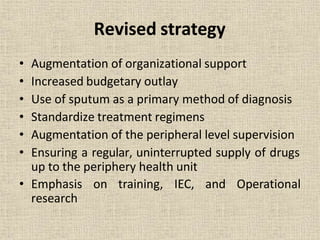 Revised strategy
• Augmentation of organizational support
• Increased budgetary outlay
• Use of sputum as a primary method of diagnosis
• Standardize treatment regimens
• Augmentation of the peripheral level supervision
• Ensuring a regular, uninterrupted supply of drugs
up to the periphery health unit
• Emphasis on training, IEC, and Operational
research
 