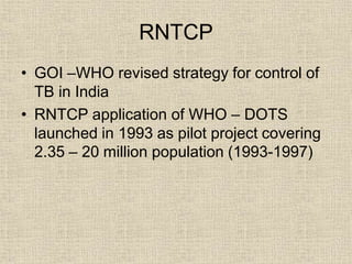 RNTCP
• GOI –WHO revised strategy for control of
TB in India
• RNTCP application of WHO – DOTS
launched in 1993 as pilot project covering
2.35 – 20 million population (1993-1997)
 