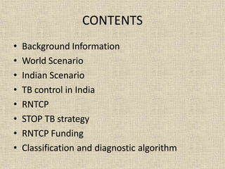 CONTENTS
• Background Information
• World Scenario
• Indian Scenario
• TB control in India
• RNTCP
• STOP TB strategy
• RNTCP Funding
• Classification and diagnostic algorithm
 