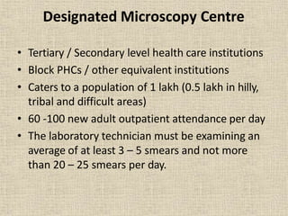 Designated Microscopy Centre
• Tertiary / Secondary level health care institutions
• Block PHCs / other equivalent institutions
• Caters to a population of 1 lakh (0.5 lakh in hilly,
tribal and difficult areas)
• 60 -100 new adult outpatient attendance per day
• The laboratory technician must be examining an
average of at least 3 – 5 smears and not more
than 20 – 25 smears per day.
 